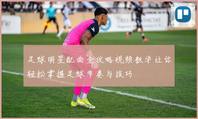 足球明星配曲全攻略视频教学让你轻松掌握足球节奏与技巧