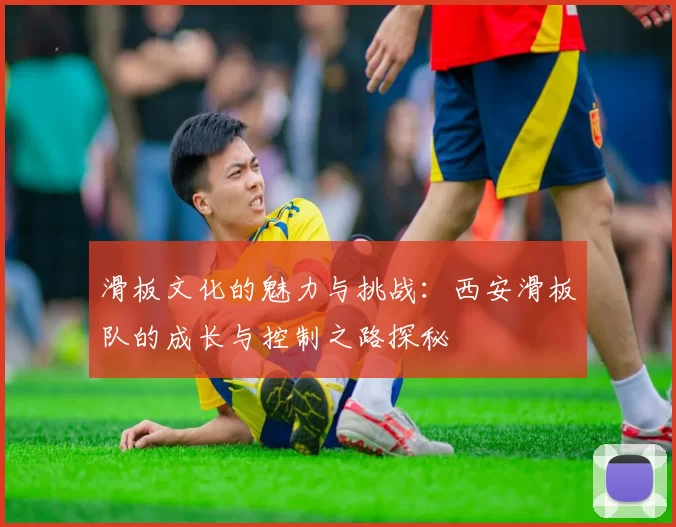 滑板文化的魅力与挑战：西安滑板队的成长与控制之路探秘