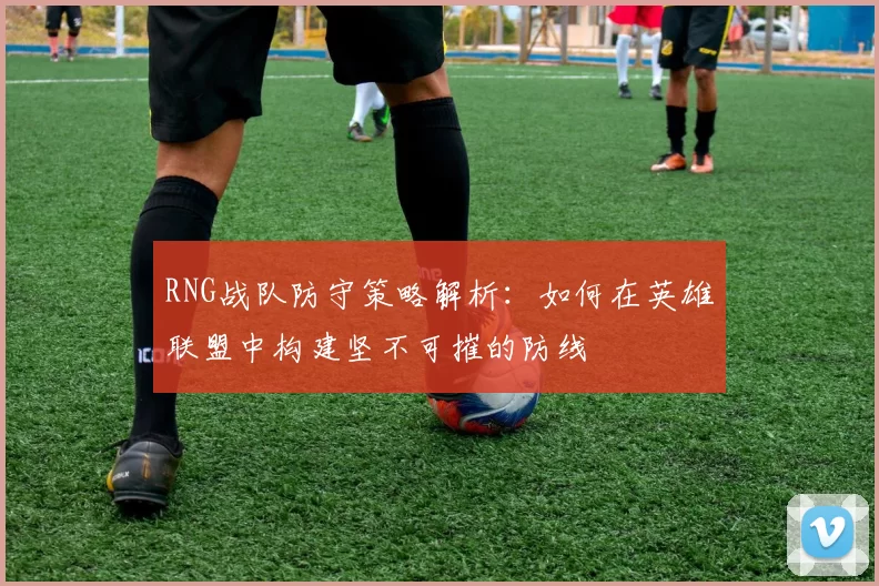 RNG战队防守策略解析：如何在英雄联盟中构建坚不可摧的防线