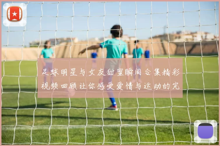 足球明星与女友甜蜜瞬间合集精彩视频回顾让你感受爱情与运动的完美结合