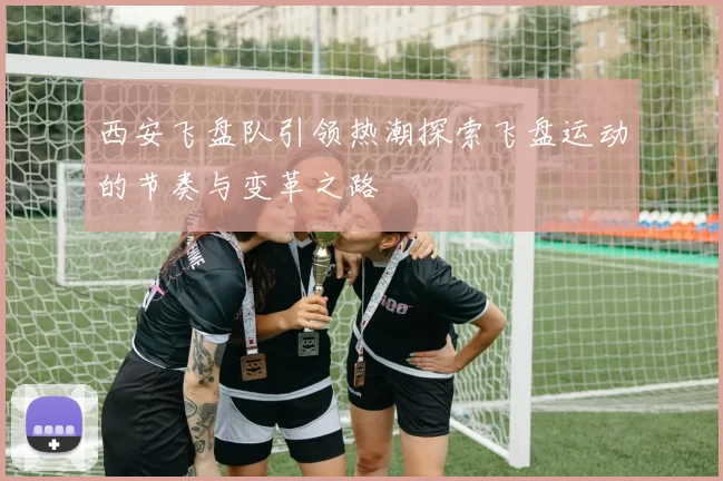 西安飞盘队引领热潮探索飞盘运动的节奏与变革之路
