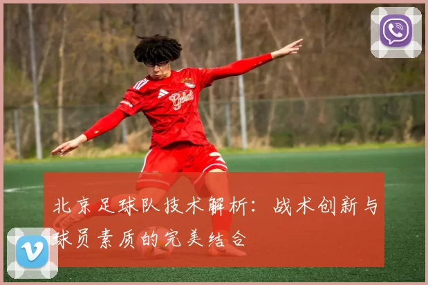 北京足球队技术解析：战术创新与球员素质的完美结合