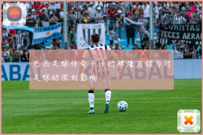 巴西足球传奇卡卡的辉煌历程与对足球的深刻影响