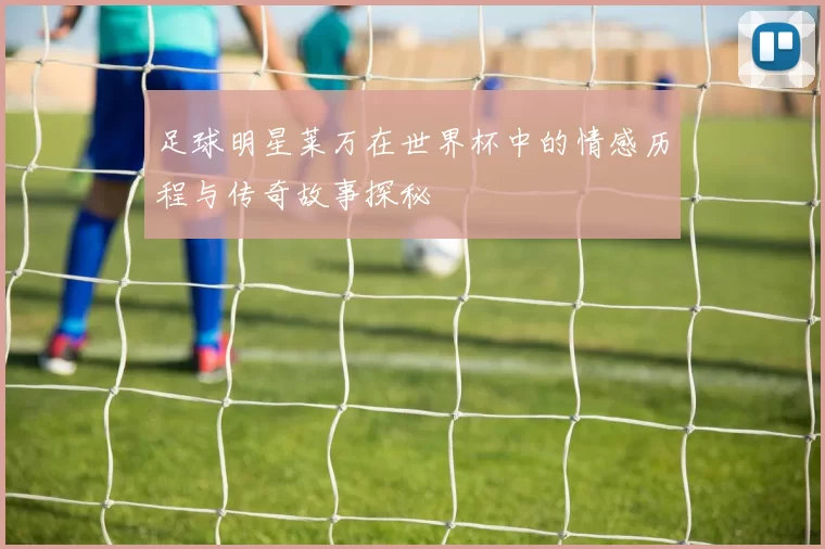 足球明星莱万在世界杯中的情感历程与传奇故事探秘