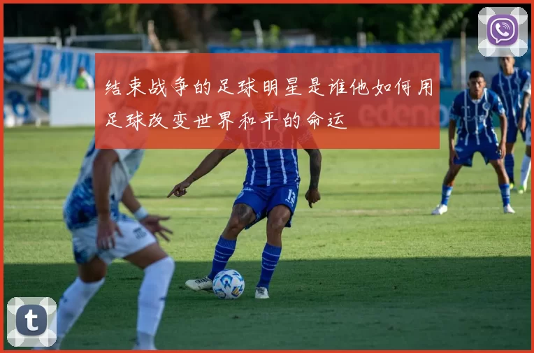 结束战争的足球明星是谁他如何用足球改变世界和平的命运