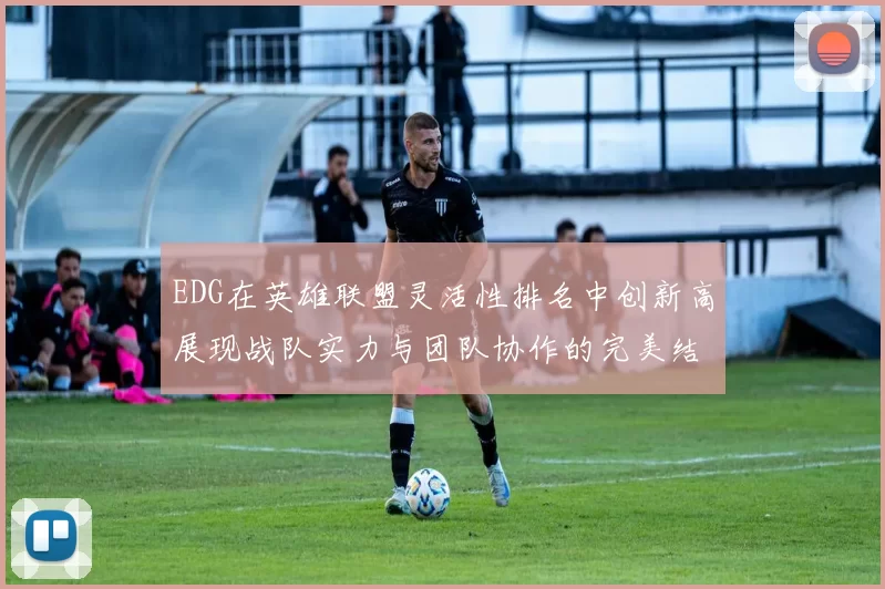 EDG在英雄联盟灵活性排名中创新高展现战队实力与团队协作的完美结合