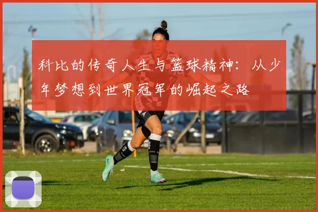 科比的传奇人生与篮球精神：从少年梦想到世界冠军的崛起之路