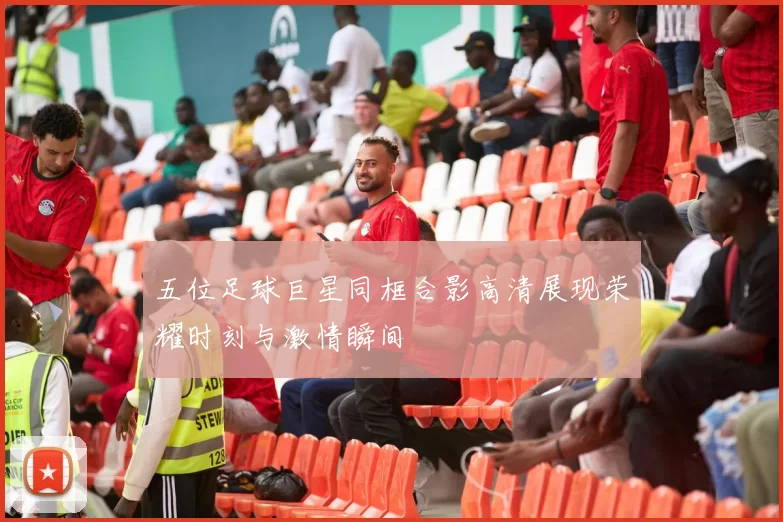 五位足球巨星同框合影高清展现荣耀时刻与激情瞬间