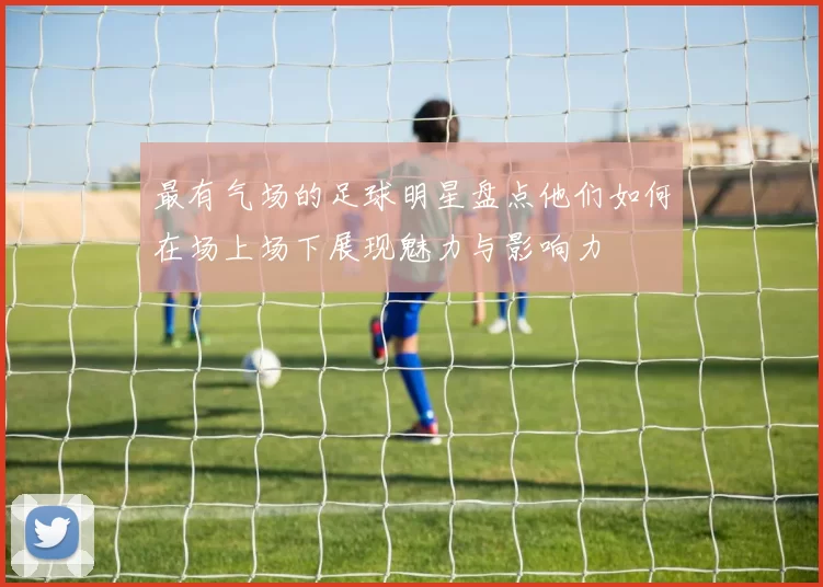 最有气场的足球明星盘点他们如何在场上场下展现魅力与影响力