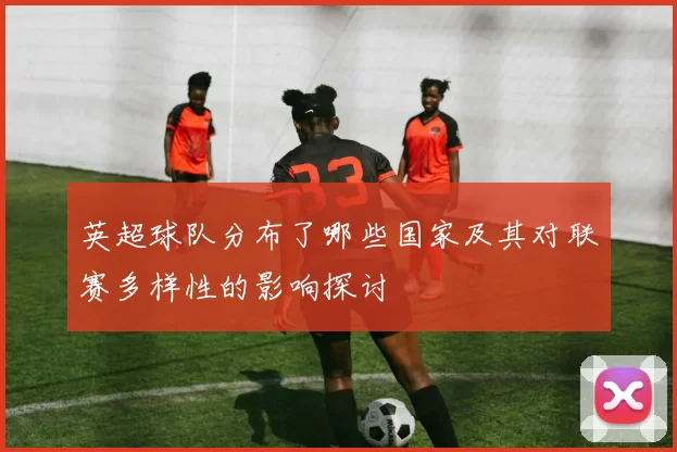英超球队分布了哪些国家及其对联赛多样性的影响探讨