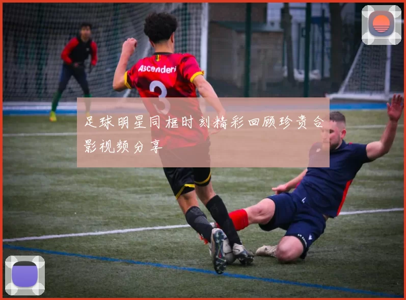 足球明星同框时刻精彩回顾珍贵合影视频分享