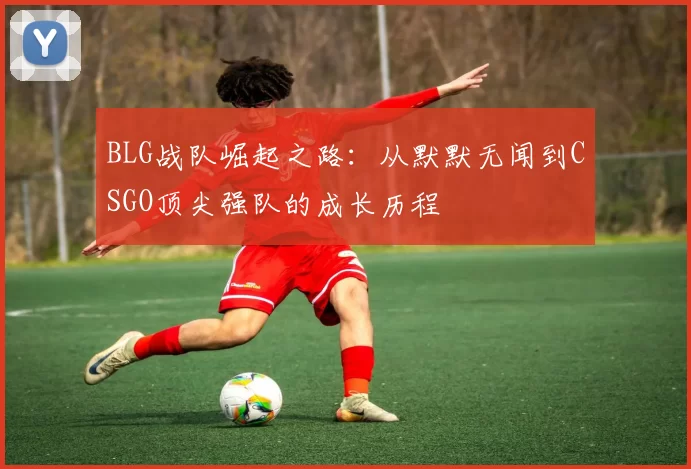 BLG战队崛起之路：从默默无闻到CSGO顶尖强队的成长历程