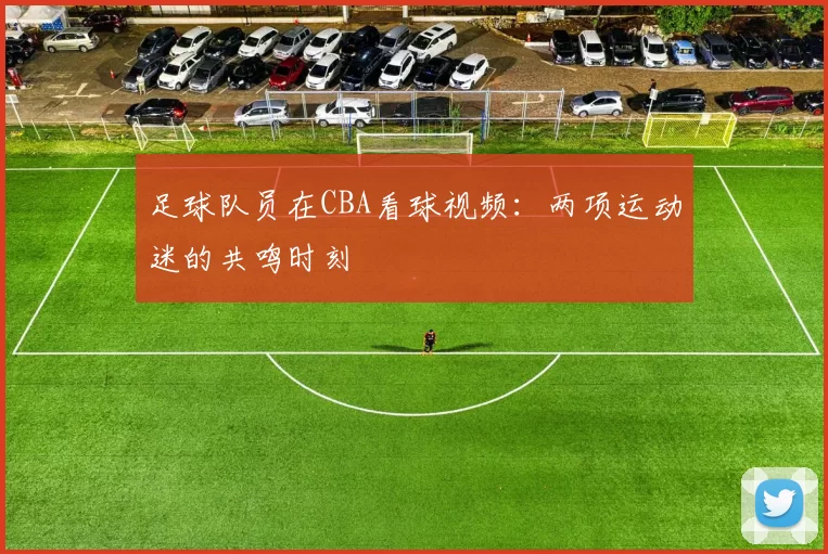 足球队员在CBA看球视频：两项运动迷的共鸣时刻