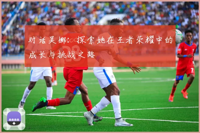 对话吴娜：探索她在王者荣耀中的成长与挑战之路