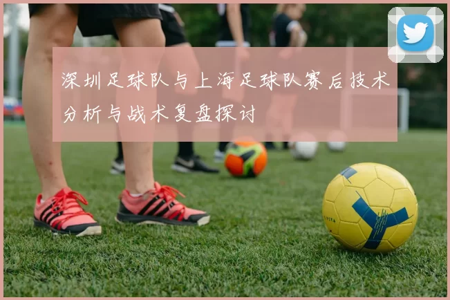 深圳足球队与上海足球队赛后技术分析与战术复盘探讨