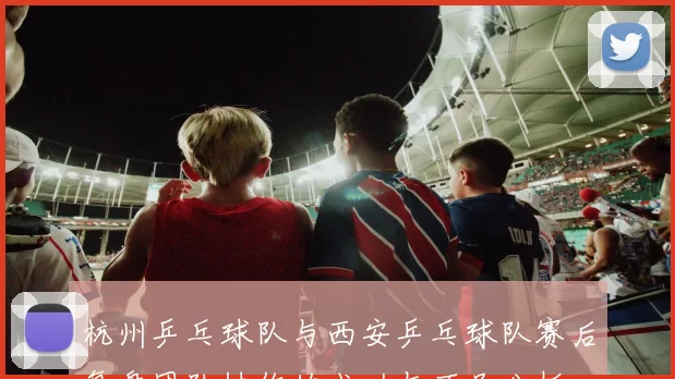 杭州乒乓球队与西安乒乓球队赛后复盘团队协作的成功与不足分析