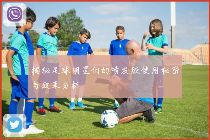 揭秘足球明星们的喷发胶使用秘密与效果分析
