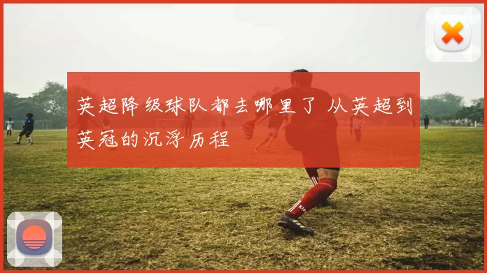 英超降级球队都去哪里了 从英超到英冠的沉浮历程