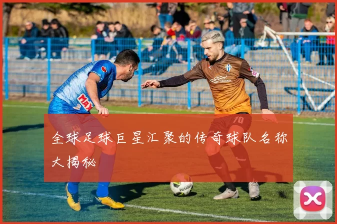全球足球巨星汇聚的传奇球队名称大揭秘