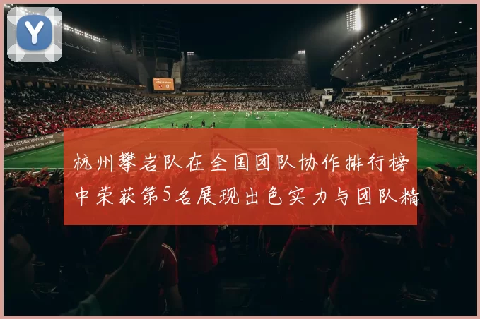 杭州攀岩队在全国团队协作排行榜中荣获第5名展现出色实力与团队精神