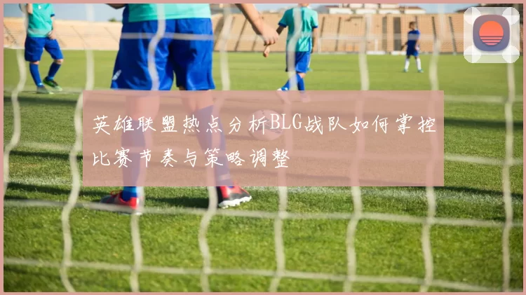 英雄联盟热点分析BLG战队如何掌控比赛节奏与策略调整