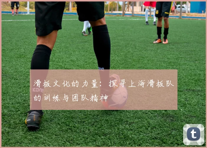 滑板文化的力量：探寻上海滑板队的训练与团队精神