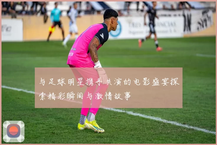与足球明星携手共演的电影盛宴探索精彩瞬间与激情故事