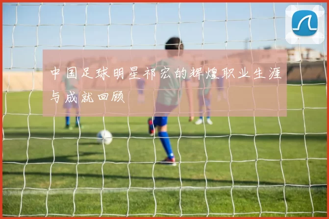 中国足球明星祁宏的辉煌职业生涯与成就回顾