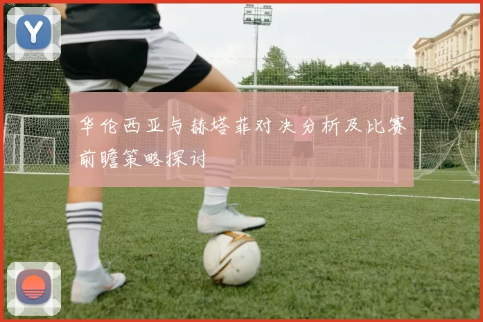 华伦西亚与赫塔菲对决分析及比赛前瞻策略探讨