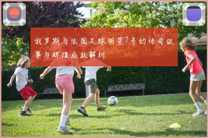 俄罗斯与法国足球明星7号的传奇故事与辉煌成就解析