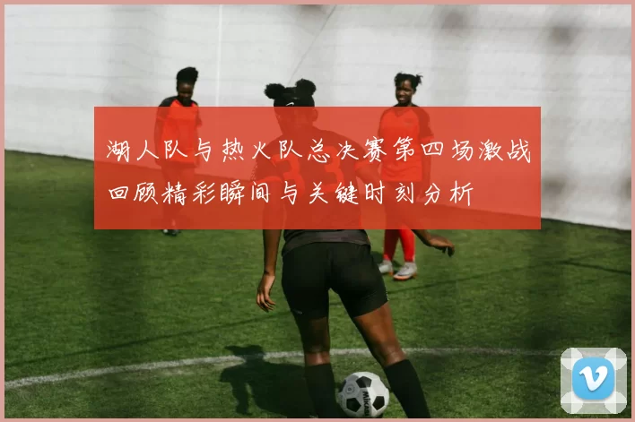 湖人队与热火队总决赛第四场激战回顾精彩瞬间与关键时刻分析