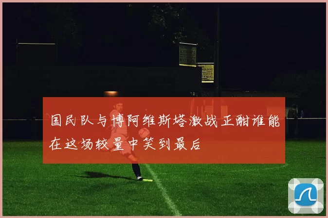 国民队与博阿维斯塔激战正酣谁能在这场较量中笑到最后