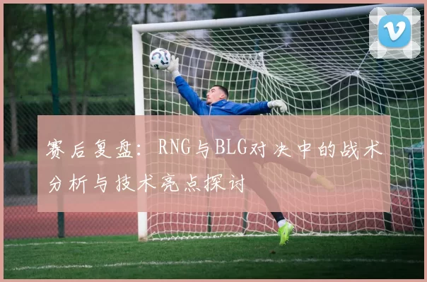 赛后复盘：RNG与BLG对决中的战术分析与技术亮点探讨