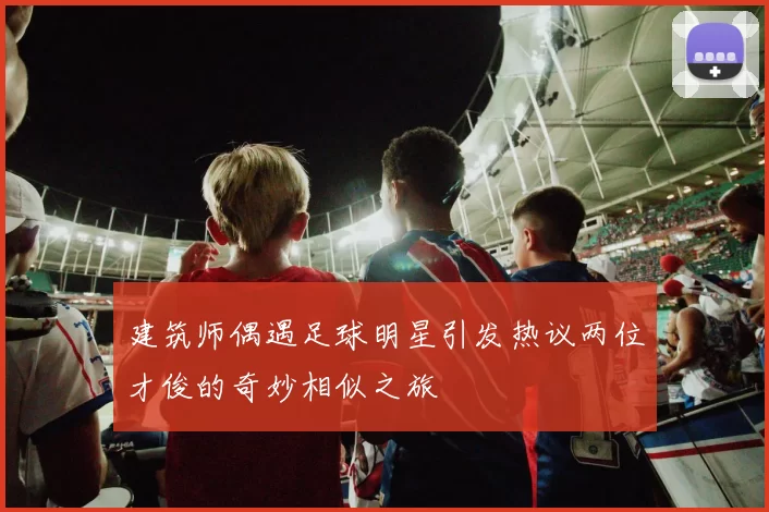 建筑师偶遇足球明星引发热议两位才俊的奇妙相似之旅