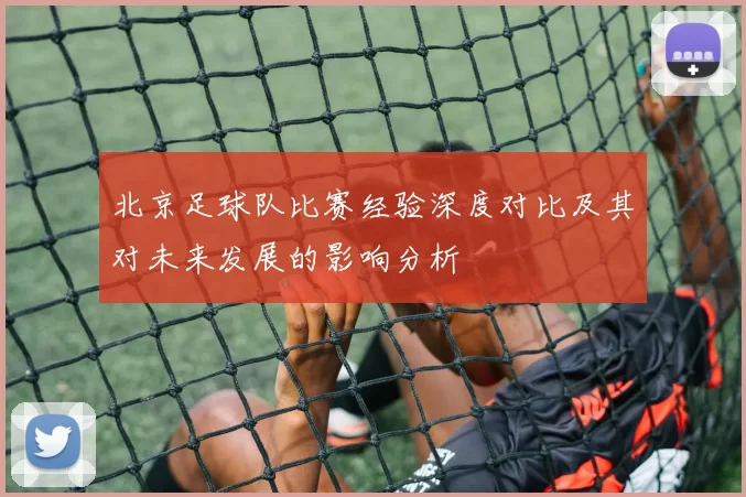 北京足球队比赛经验深度对比及其对未来发展的影响分析