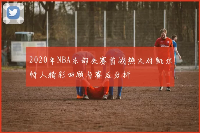 2020年NBA东部决赛首战热火对凯尔特人精彩回顾与赛后分析