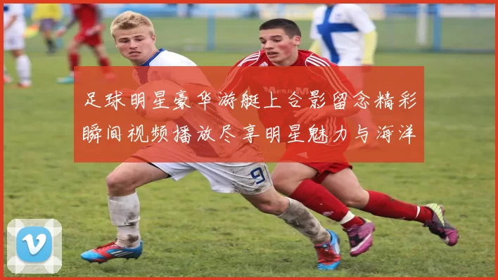 足球明星豪华游艇上合影留念精彩瞬间视频播放尽享明星魅力与海洋风情