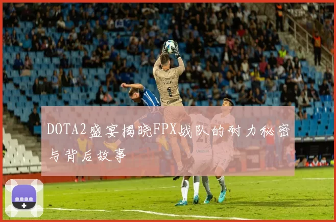DOTA2盛宴揭晓FPX战队的耐力秘密与背后故事