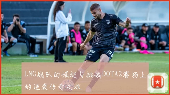 LNG战队的崛起与挑战DOTA2赛场上的逆袭传奇之旅