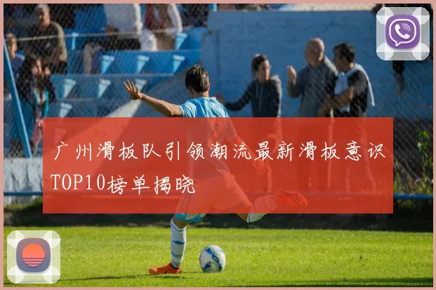 广州滑板队引领潮流最新滑板意识TOP10榜单揭晓