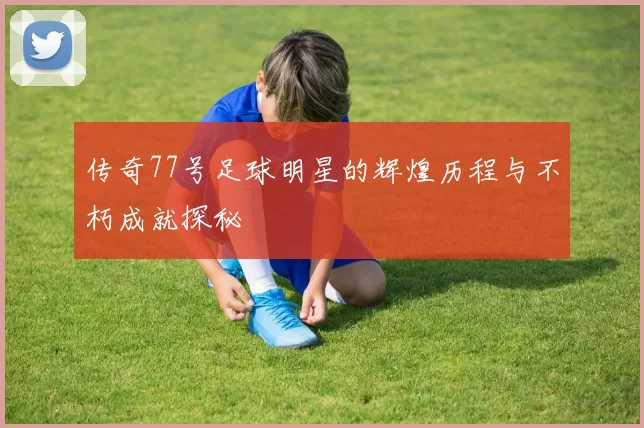 传奇77号足球明星的辉煌历程与不朽成就探秘