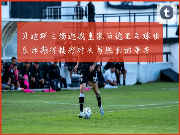 贝迪斯主场迎战皇家马德里足球俱乐部期待精彩对决与胜利的争夺
