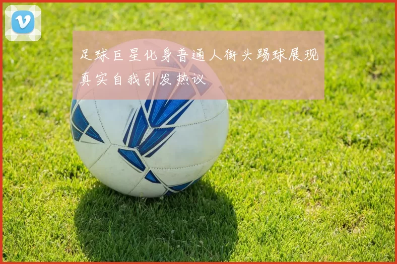 足球巨星化身普通人街头踢球展现真实自我引发热议