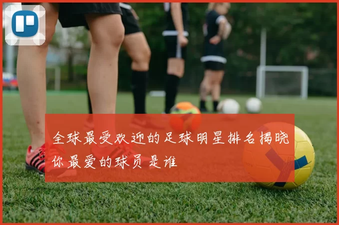 全球最受欢迎的足球明星排名揭晓你最爱的球员是谁