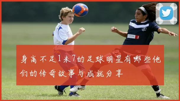 身高不足1米7的足球明星有哪些他们的传奇故事与成就分享