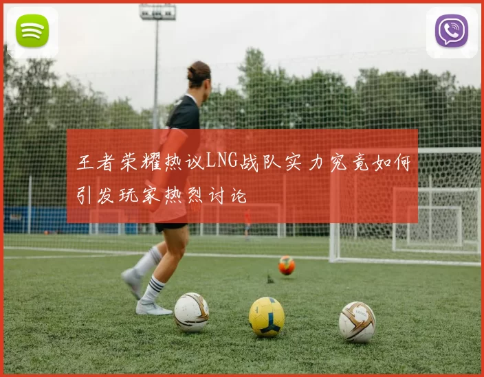 王者荣耀热议LNG战队实力究竟如何引发玩家热烈讨论