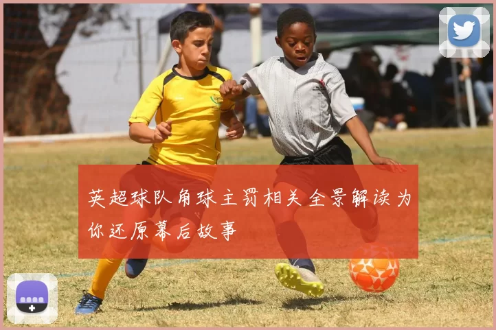 英超球队角球主罚相关全景解读为你还原幕后故事
