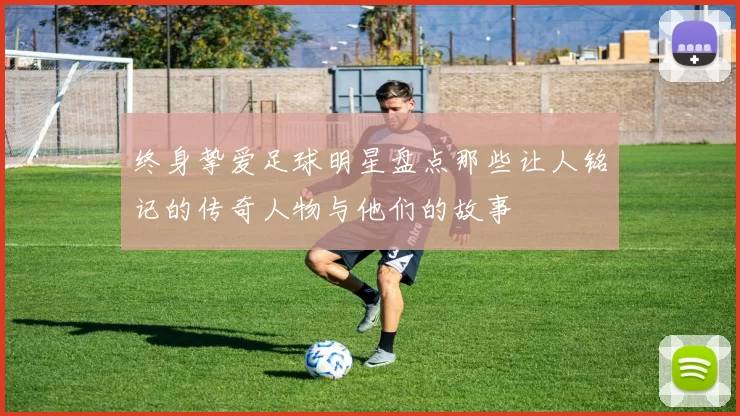 终身挚爱足球明星盘点那些让人铭记的传奇人物与他们的故事