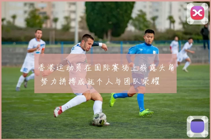香港运动员在国际赛场上崭露头角 努力拼搏成就个人与团队荣耀