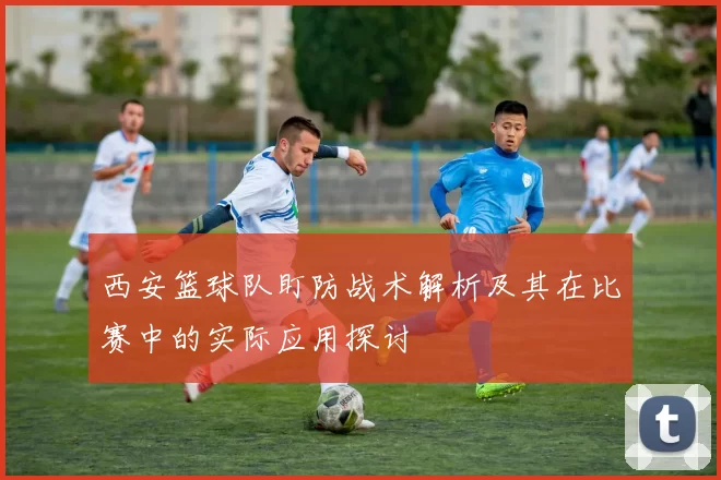西安篮球队盯防战术解析及其在比赛中的实际应用探讨